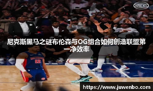 尼克斯黑马之谜布伦森与OG组合如何创造联盟第一净效率